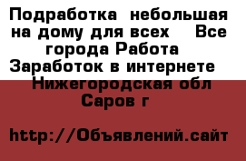 Подработка- небольшая на дому для всех. - Все города Работа » Заработок в интернете   . Нижегородская обл.,Саров г.